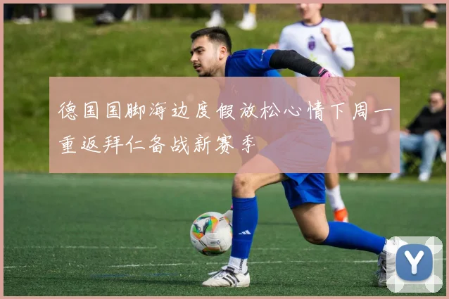 德国国脚海边度假放松心情下周一重返拜仁备战新赛季