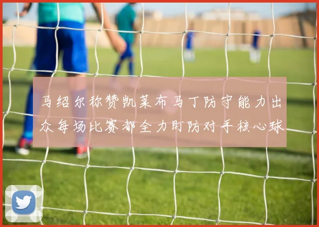 马绍尔称赞凯莱布马丁防守能力出众每场比赛都全力盯防对手核心球员