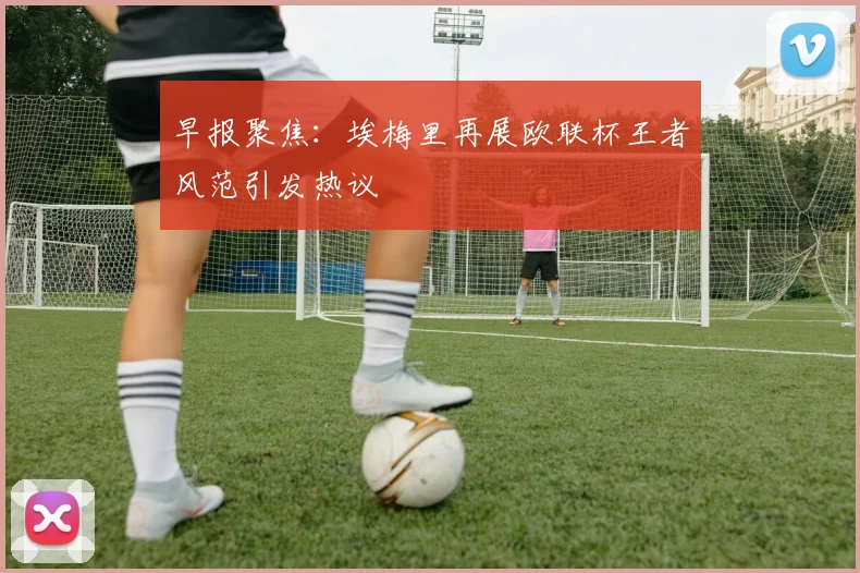 早报聚焦：埃梅里再展欧联杯王者风范引发热议