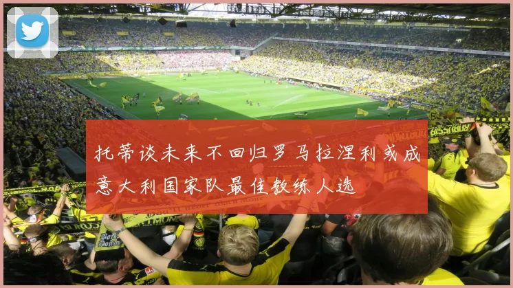 托蒂谈未来不回归罗马拉涅利或成意大利国家队最佳教练人选