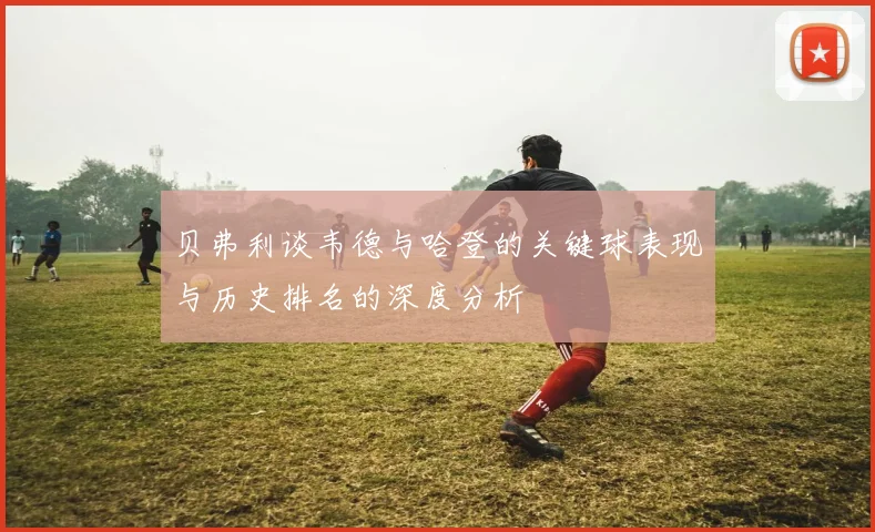 贝弗利谈韦德与哈登的关键球表现与历史排名的深度分析