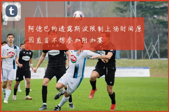 阿德巴约透露斯波限制上场时间原因直言不想参加附加赛