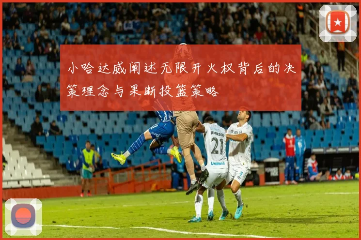 小哈达威阐述无限开火权背后的决策理念与果断投篮策略